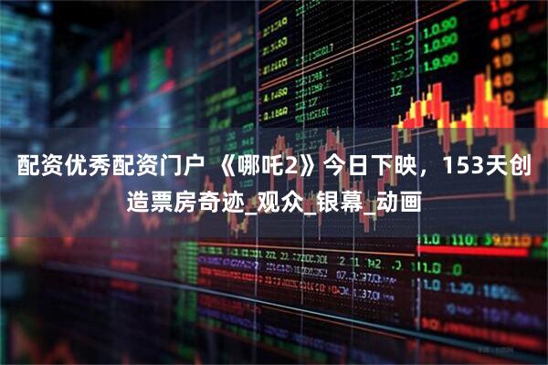配资优秀配资门户 《哪吒2》今日下映，153天创造票房奇迹_观众_银幕_动画