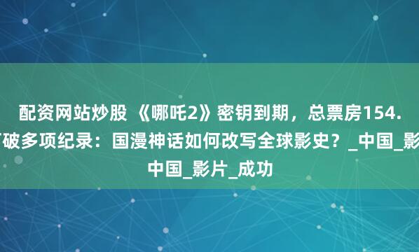 配资网站炒股 《哪吒2》密钥到期，总票房154.4亿，打破多项纪录：国漫神话如何改写全球影史？_中国_影片_成功