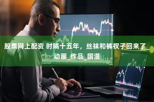 股票网上配资 时隔十五年，丝袜和裤衩子回来了_动画_作品_国漫