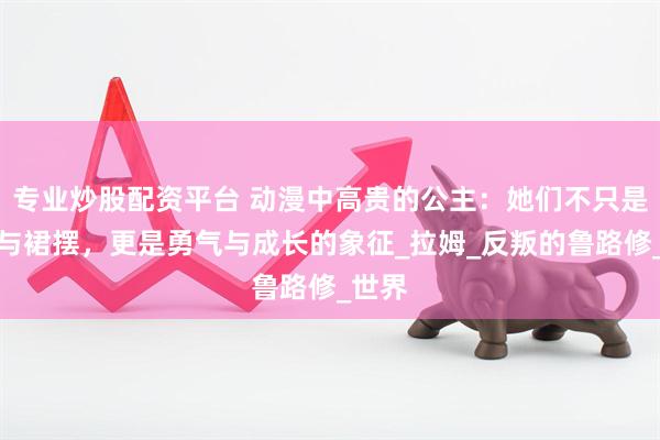 专业炒股配资平台 动漫中高贵的公主：她们不只是王冠与裙摆，更是勇气与成长的象征_拉姆_反叛的鲁路修_世界