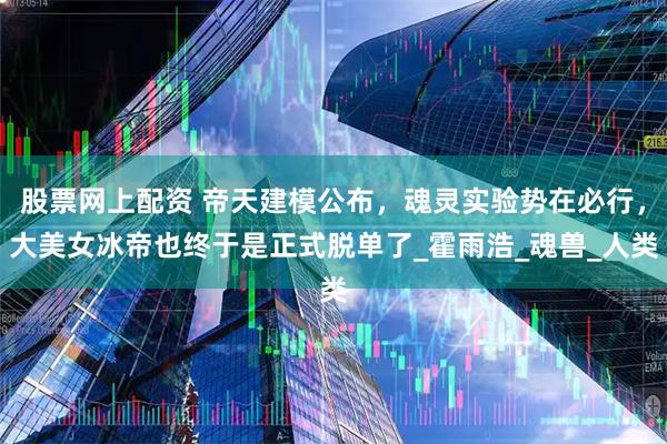股票网上配资 帝天建模公布，魂灵实验势在必行，大美女冰帝也终于是正式脱单了_霍雨浩_魂兽_人类