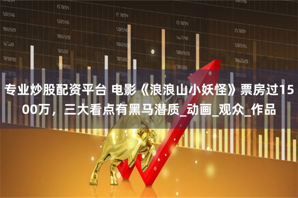 专业炒股配资平台 电影《浪浪山小妖怪》票房过1500万，三大看点有黑马潜质_动画_观众_作品