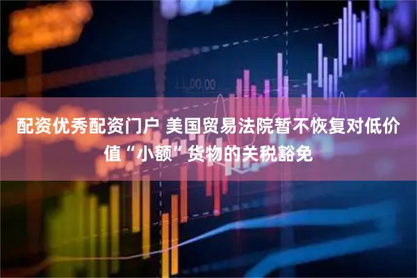 配资优秀配资门户 美国贸易法院暂不恢复对低价值“小额”货物的关税豁免