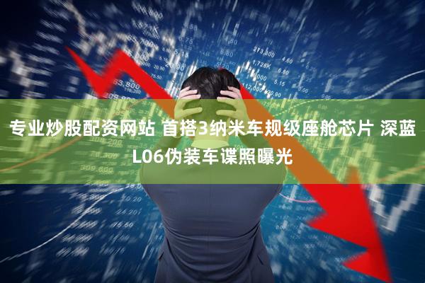 专业炒股配资网站 首搭3纳米车规级座舱芯片 深蓝L06伪装车谍照曝光