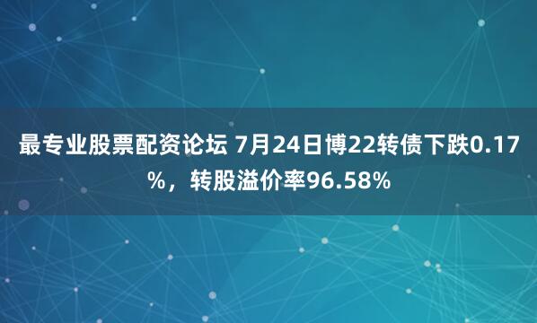 最专业股票配资论坛 7月24日博22转债下跌0.17%,转股溢价率96.58%