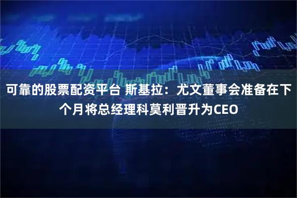 可靠的股票配资平台 斯基拉:尤文董事会准备在下个月将总经理科莫利晋升为CEO