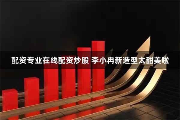 配资专业在线配资炒股 李小冉新造型太甜美啦