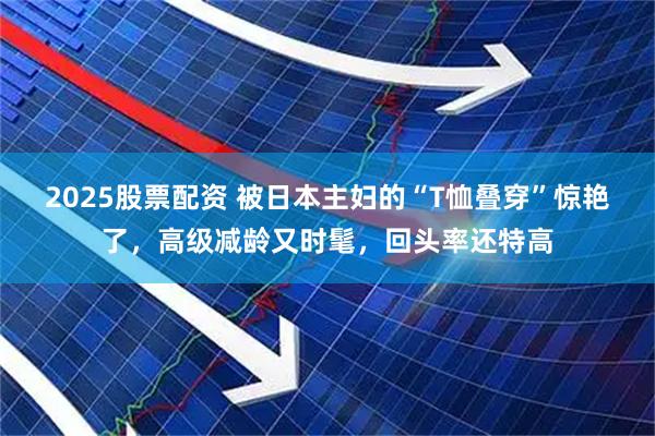 2025股票配资 被日本主妇的“T恤叠穿”惊艳了，高级减龄又时髦，回头率还特高