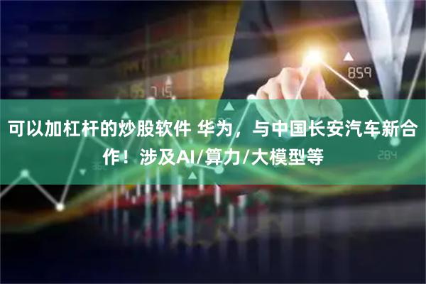 可以加杠杆的炒股软件 华为，与中国长安汽车新合作！涉及AI/算力/大模型等