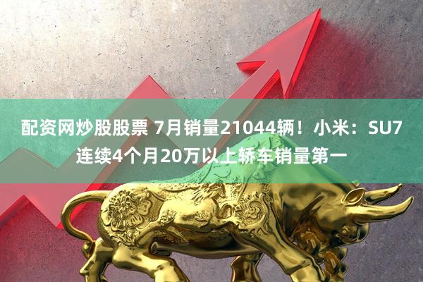 配资网炒股股票 7月销量21044辆！小米：SU7连续4个月20万以上轿车销量第一